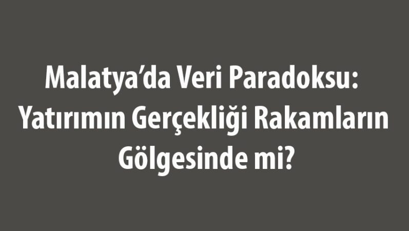 Malatya’da Veri Paradoksu: Yatırımın Gerçekliği Rakamların Gölgesinde mi?